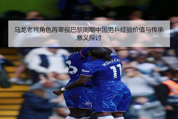 马龙老将角色再审视巴黎周期中国男乒经验价值与传承意义探讨