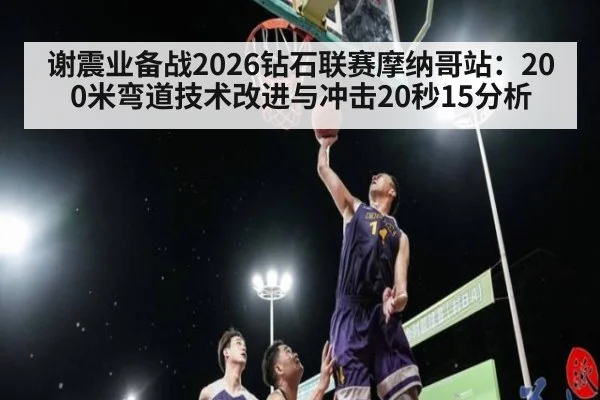 谢震业备战2026钻石联赛摩纳哥站：200米弯道技术改进与冲击20秒15分析
