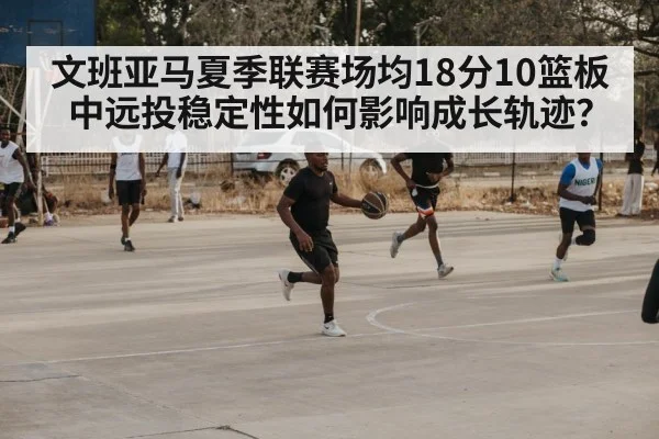 文班亚马夏季联赛场均18分10篮板 中远投稳定性如何影响成长轨迹?