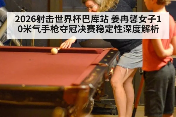 2026射击世界杯巴库站 姜冉馨女子10米气手枪夺冠决赛稳定性深度解析