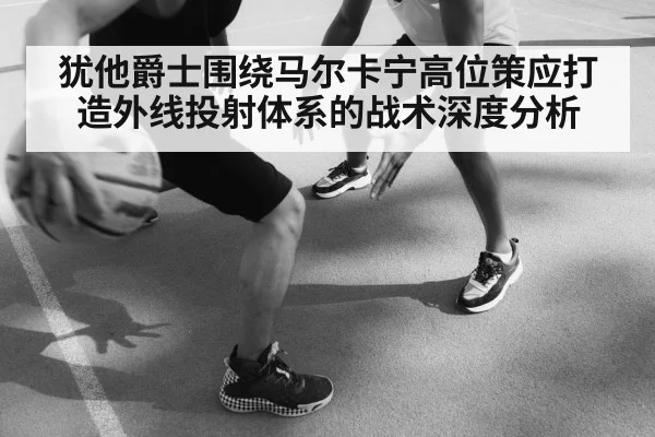 犹他爵士围绕马尔卡宁高位策应打造外线投射体系的战术深度分析